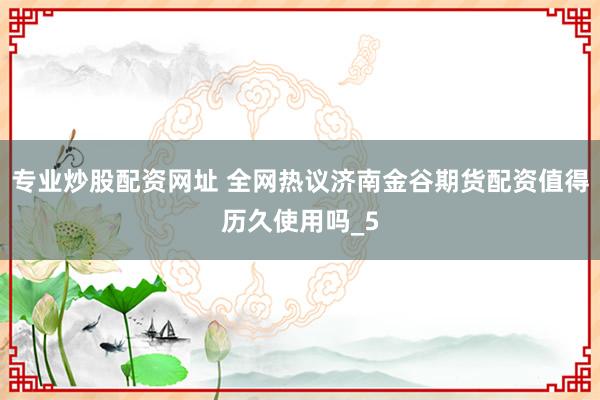 专业炒股配资网址 全网热议济南金谷期货配资值得历久使用吗_5