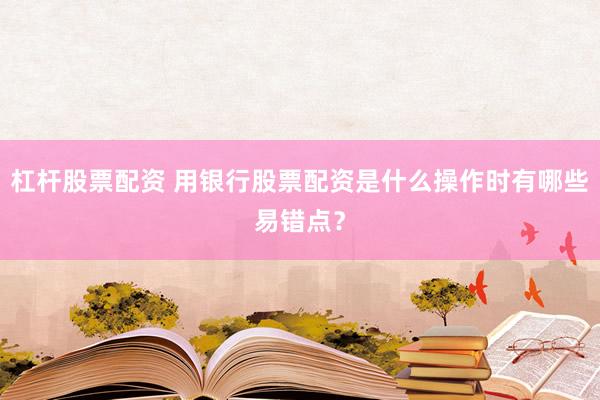 杠杆股票配资 用银行股票配资是什么操作时有哪些易错点？
