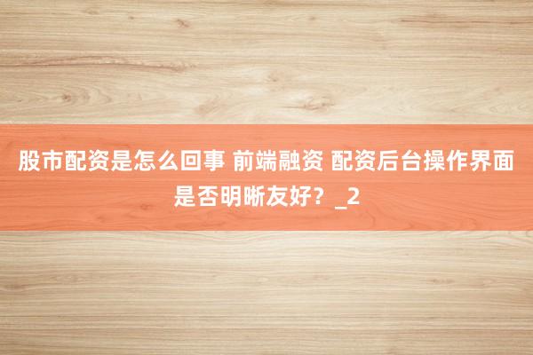 股市配资是怎么回事 前端融资 配资后台操作界面是否明晰友好？_2