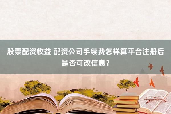 股票配资收益 配资公司手续费怎样算平台注册后是否可改信息？