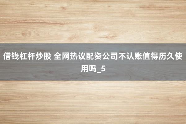 借钱杠杆炒股 全网热议配资公司不认账值得历久使用吗_5