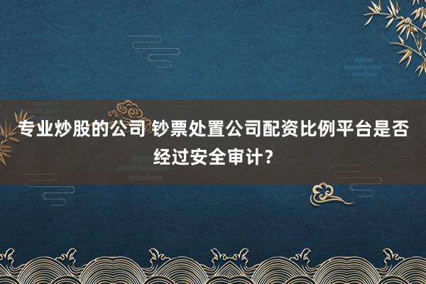 专业炒股的公司 钞票处置公司配资比例平台是否经过安全审计？