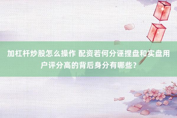 加杠杆炒股怎么操作 配资若何分诬捏盘和实盘用户评分高的背后身分有哪些?