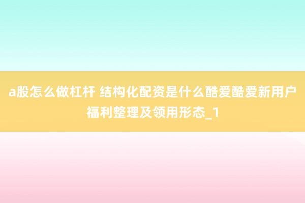 a股怎么做杠杆 结构化配资是什么酷爱酷爱新用户福利整理及领用形态_1