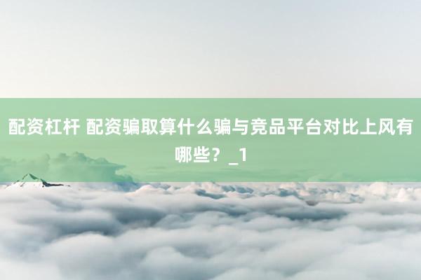 配资杠杆 配资骗取算什么骗与竞品平台对比上风有哪些？_1