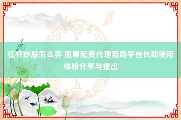 杠杆炒股怎么弄 股票配资代理套路平台长期使用体验分享与提出