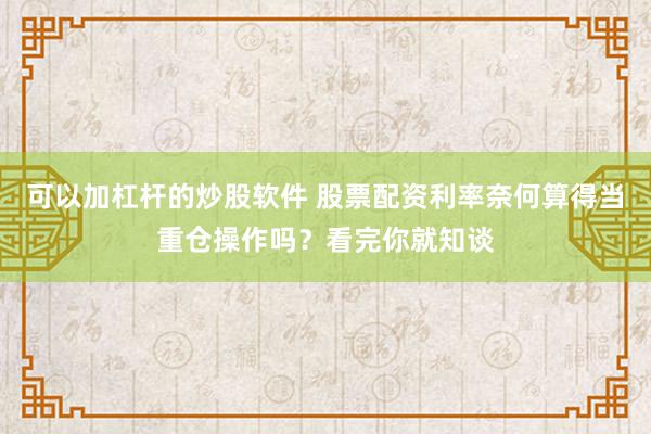 可以加杠杆的炒股软件 股票配资利率奈何算得当重仓操作吗？看完你就知谈