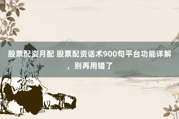 股票配资月配 股票配资话术900句平台功能详解，别再用错了