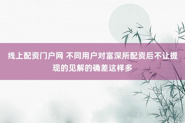 线上配资门户网 不同用户对富深所配资后不让提现的见解的确差这样多