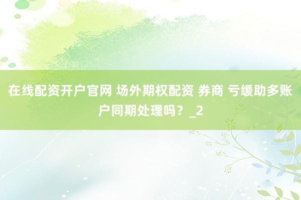 在线配资开户官网 场外期权配资 券商 亏缓助多账户同期处理吗？_2