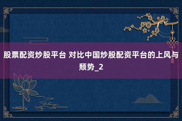 股票配资炒股平台 对比中国炒股配资平台的上风与颓势_2