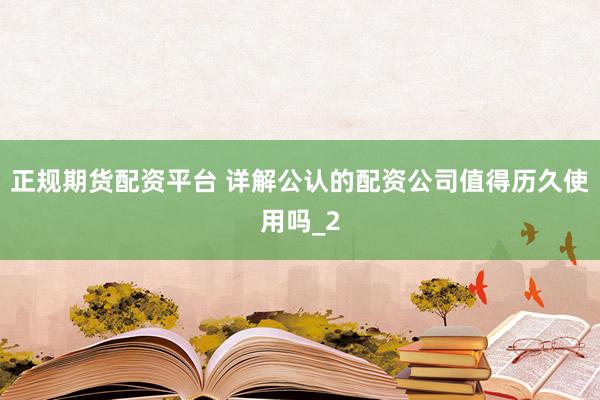 正规期货配资平台 详解公认的配资公司值得历久使用吗_2