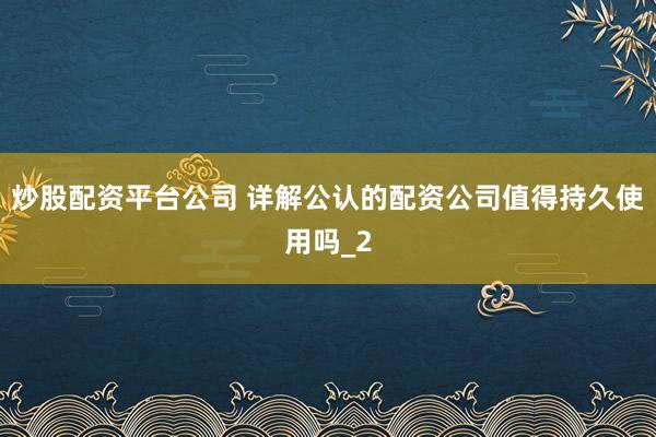 炒股配资平台公司 详解公认的配资公司值得持久使用吗_2