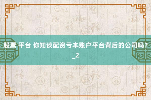 股票 平台 你知谈配资亏本账户平台背后的公司吗?_2