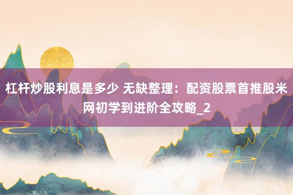 杠杆炒股利息是多少 无缺整理：配资股票首推股米网初学到进阶全攻略_2
