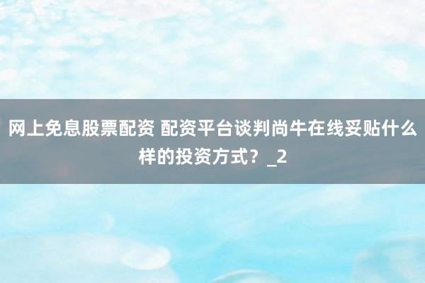 网上免息股票配资 配资平台谈判尚牛在线妥贴什么样的投资方式？_2