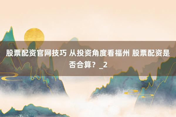 股票配资官网技巧 从投资角度看福州 股票配资是否合算?_2