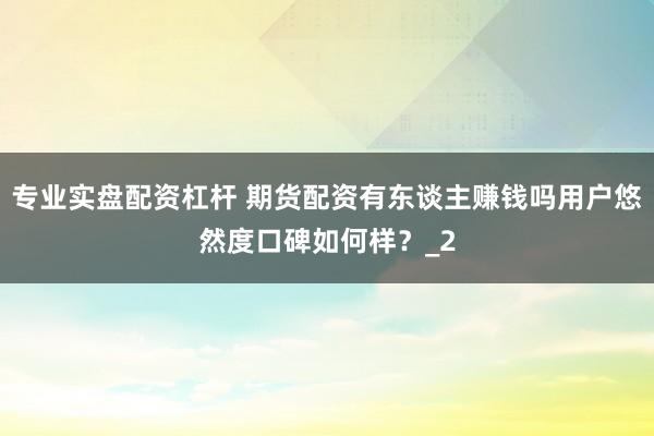 专业实盘配资杠杆 期货配资有东谈主赚钱吗用户悠然度口碑如何样？_2