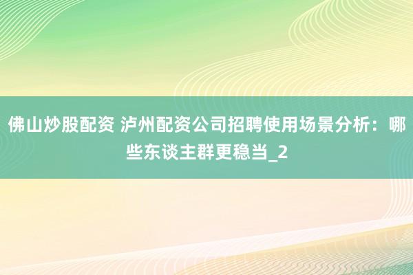 佛山炒股配资 泸州配资公司招聘使用场景分析：哪些东谈主群更稳当_2