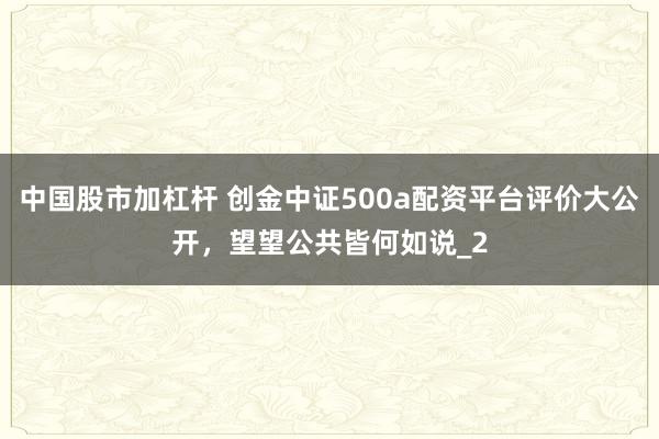 中国股市加杠杆 创金中证500a配资平台评价大公开，望望公共皆何如说_2