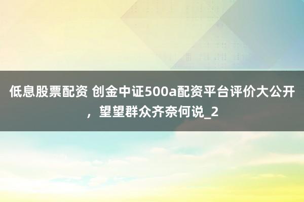 低息股票配资 创金中证500a配资平台评价大公开,望望群众齐奈何说_2
