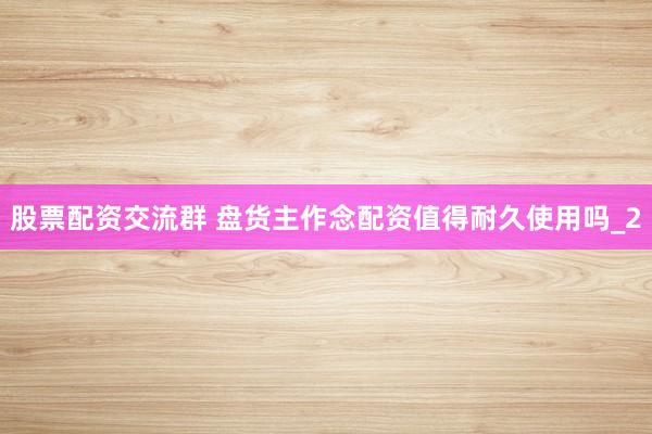 股票配资交流群 盘货主作念配资值得耐久使用吗_2