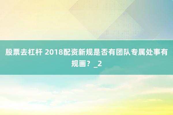 股票去杠杆 2018配资新规是否有团队专属处事有规画？_2