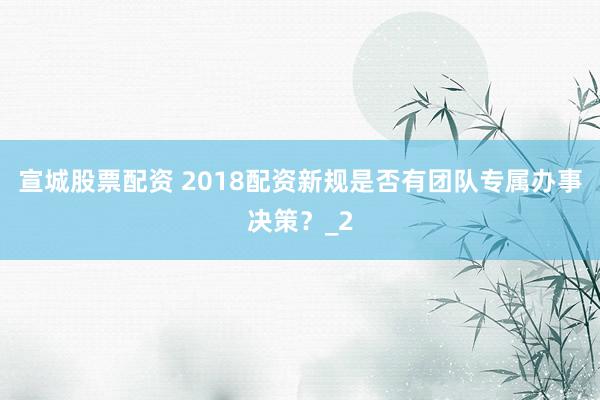 宣城股票配资 2018配资新规是否有团队专属办事决策？_2