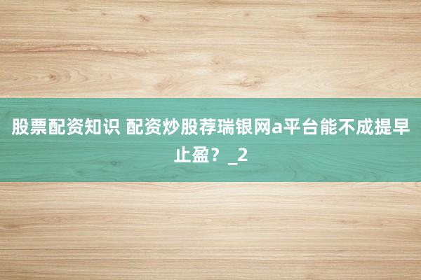 股票配资知识 配资炒股荐瑞银网a平台能不成提早止盈?_2