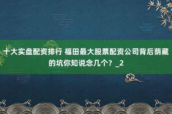 十大实盘配资排行 福田最大股票配资公司背后荫藏的坑你知说念几个?_2