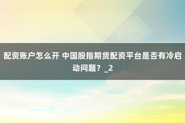 配资账户怎么开 中国股指期货配资平台是否有冷启动问题？_2