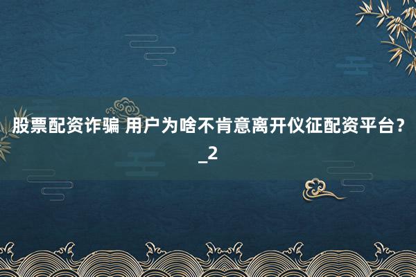 股票配资诈骗 用户为啥不肯意离开仪征配资平台？_2
