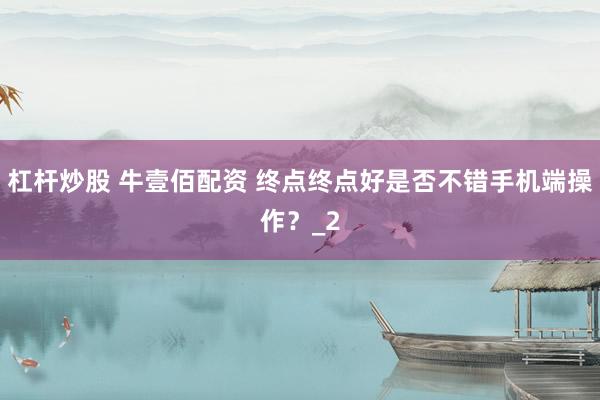 杠杆炒股 牛壹佰配资 终点终点好是否不错手机端操作?_2