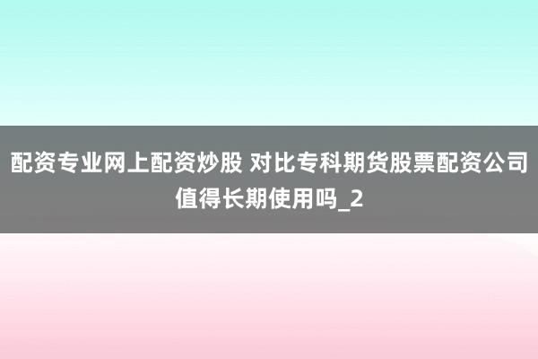 配资专业网上配资炒股 对比专科期货股票配资公司值得长期使用吗_2