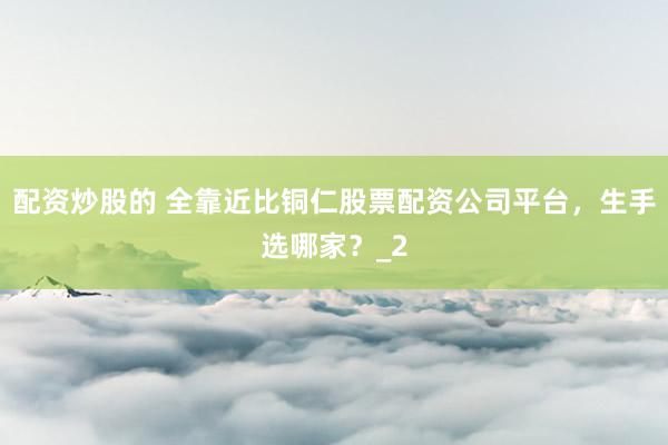 配资炒股的 全靠近比铜仁股票配资公司平台，生手选哪家？_2