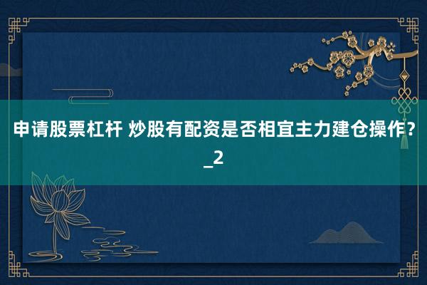 申请股票杠杆 炒股有配资是否相宜主力建仓操作?_2