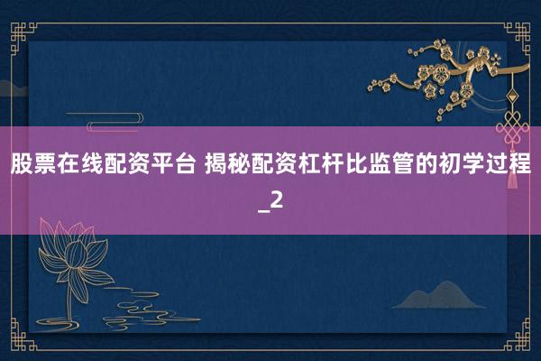 股票在线配资平台 揭秘配资杠杆比监管的初学过程_2