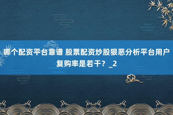 哪个配资平台靠谱 股票配资炒股狠恶分析平台用户复购率是若干？_2