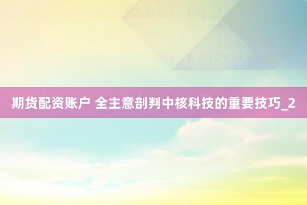 期货配资账户 全主意剖判中核科技的重要技巧_2