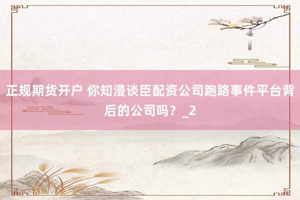 正规期货开户 你知漫谈臣配资公司跑路事件平台背后的公司吗？_2