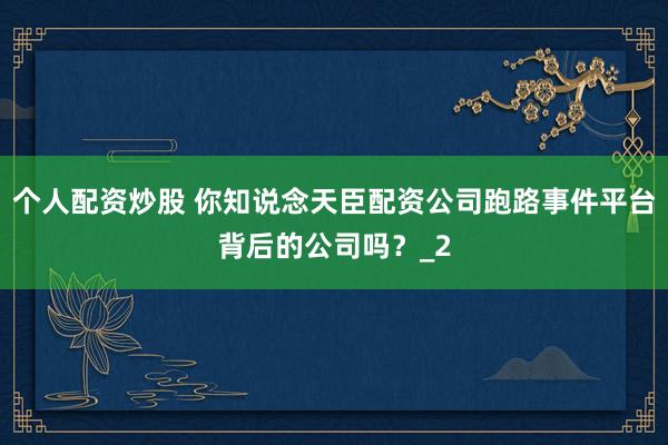 个人配资炒股 你知说念天臣配资公司跑路事件平台背后的公司吗？_2