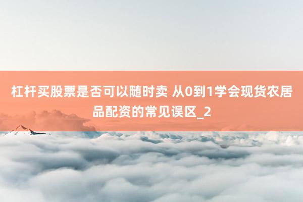 杠杆买股票是否可以随时卖 从0到1学会现货农居品配资的常见误区_2
