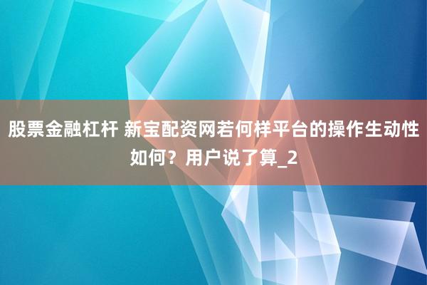 股票金融杠杆 新宝配资网若何样平台的操作生动性如何？用户说了算_2