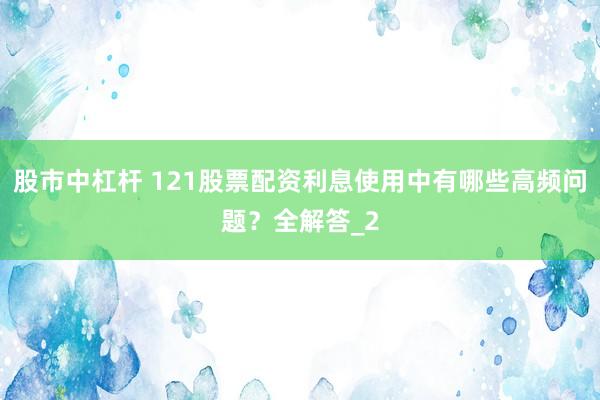 股市中杠杆 121股票配资利息使用中有哪些高频问题?全解答_2
