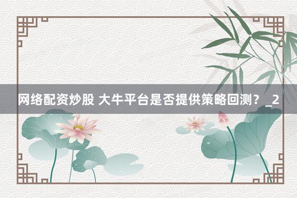 网络配资炒股 大牛平台是否提供策略回测?_2