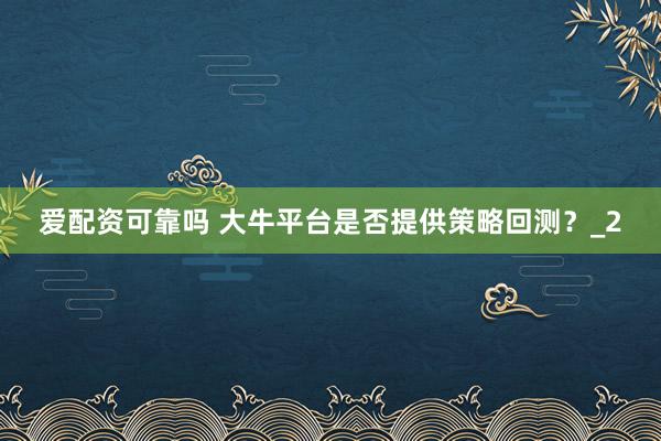 爱配资可靠吗 大牛平台是否提供策略回测?_2