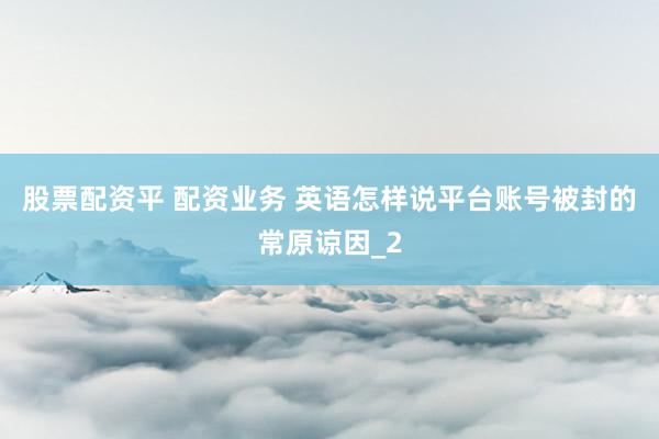 股票配资平 配资业务 英语怎样说平台账号被封的常原谅因_2