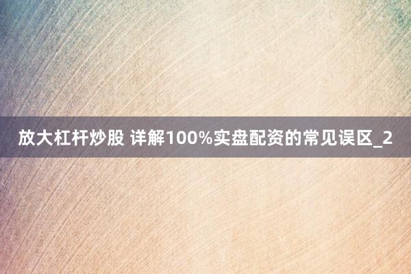 放大杠杆炒股 详解100%实盘配资的常见误区_2