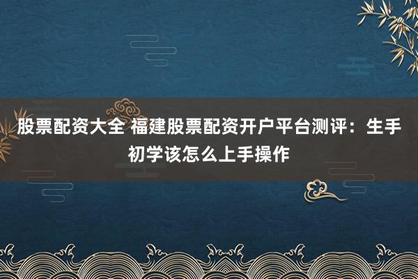股票配资大全 福建股票配资开户平台测评：生手初学该怎么上手操作