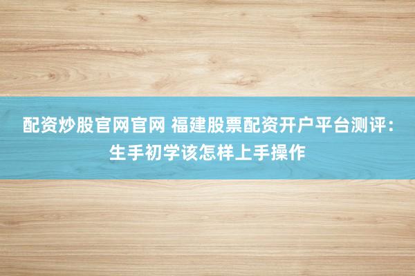 配资炒股官网官网 福建股票配资开户平台测评：生手初学该怎样上手操作